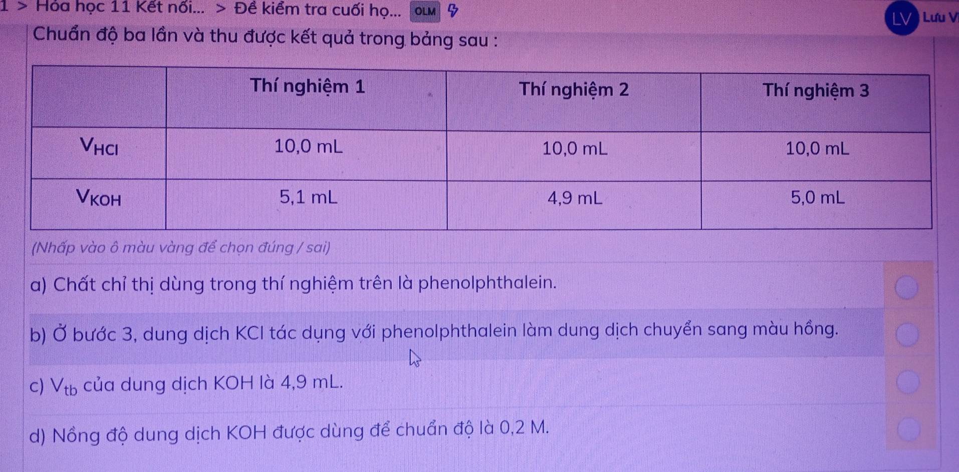 1 > Hóa học 11 Kết nối... > Đề kiểm tra cuối họ... OLM 
LV ) Lưu Vị 
Chuẩn độ ba lần và thu được kết quả trong bảng sau : 
(Nhấp vào ô màu vàng để chọn đúng / sai) 
a) Chất chỉ thị dùng trong thí nghiệm trên là phenolphthalein. 
b) Ở bước 3, dung dịch KCI tác dụng với phenolphthalein làm dung dịch chuyển sang màu hồng. 
c) Vtь của dung dịch KOH là 4,9 mL. 
d) Nồng độ dung dịch KOH được dùng để chuẩn độ là 0,2 M.