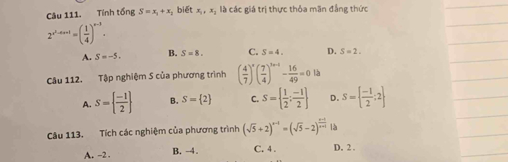 Tính tổng S=x_1+x_2 biết x_1, x_2 là các giá trị thực thỏa mãn đẳng thức
2^(x^2)-6x+1=( 1/4 )^x-3.
A. S=-5. B. S=8. C. S=4. D. S=2. 
Câu 112. Tập nghiệm S của phương trình ( 4/7 )^x( 7/4 )^3x-1- 16/49 =0 là
A. S=  (-1)/2  B. S= 2 C. S=  1/2 ; (-1)/2  D. S=  (-1)/2 ;2
Câu 113. Tích các nghiệm của phương trình (sqrt(5)+2)^x-1=(sqrt(5)-2)^ (x-1)/x+1  là
A. -2. B. -4. C. 4. D. 2.