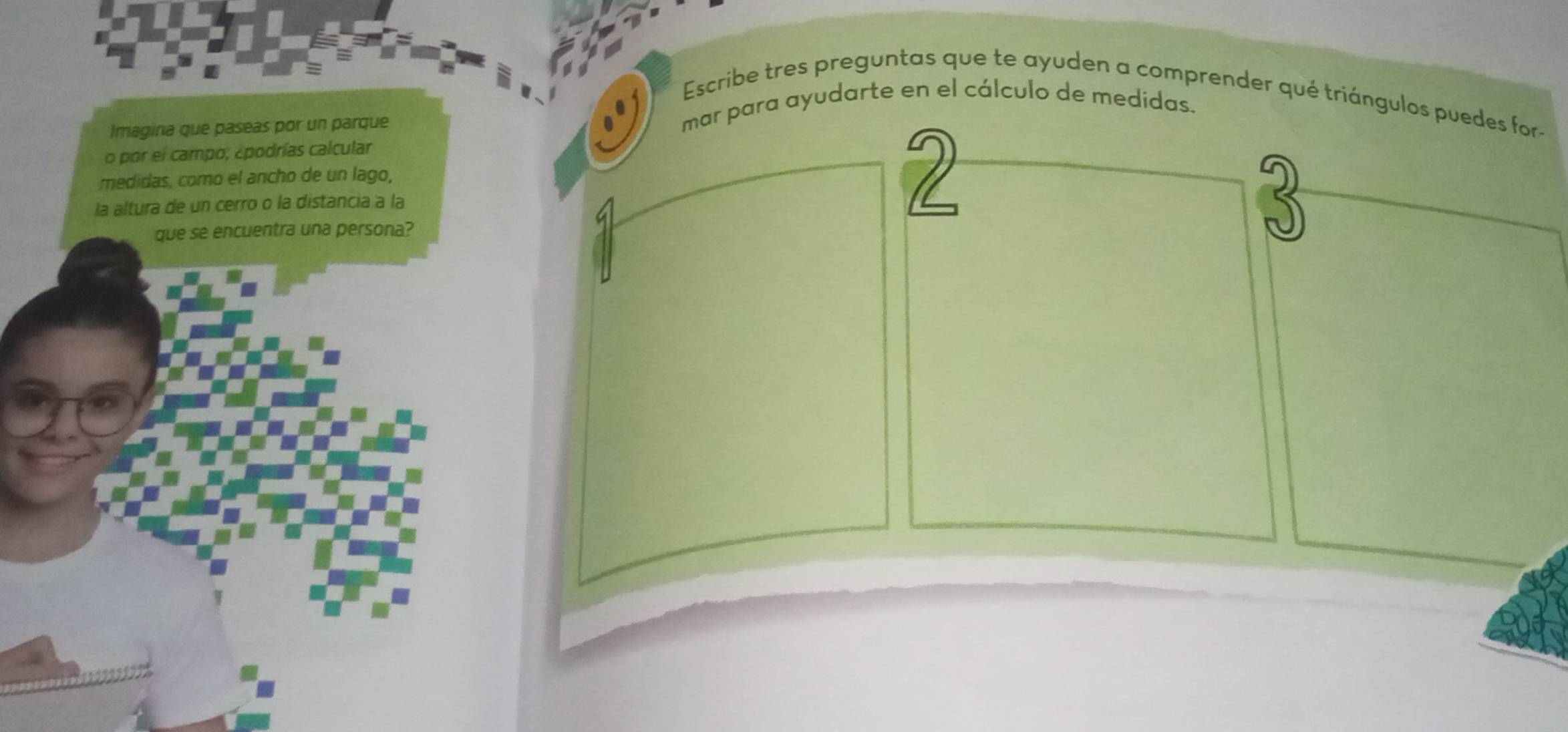 Escribe tres preguntas que te ayuden a comprender qué triángulos puedes for 
Imagina que paseas por un parque 
mar para ayudarte en el cálculo de medidas. 
o por el campo; ¿podrías calcular 
medidas, como el ancho de un lago, 
la altura de un cerro o la distancia a la 
2 
que se encuentra una persona?