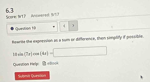 6.3 
Score: 9/17 Answered: 9/17 
Question 10 < > 
Rewrite the expression as a sum or difference, then simplify if possible.
10sin (7x)cos (4x)=□
Question Help: D eBook 
Submit Question