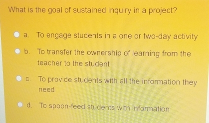 What is the goal of sustained inquiry in a project?
a. To engage students in a one or two-day activity
b. To transfer the ownership of learning from the
teacher to the student
c. To provide students with all the information they
need
d. To spoon-feed students with information