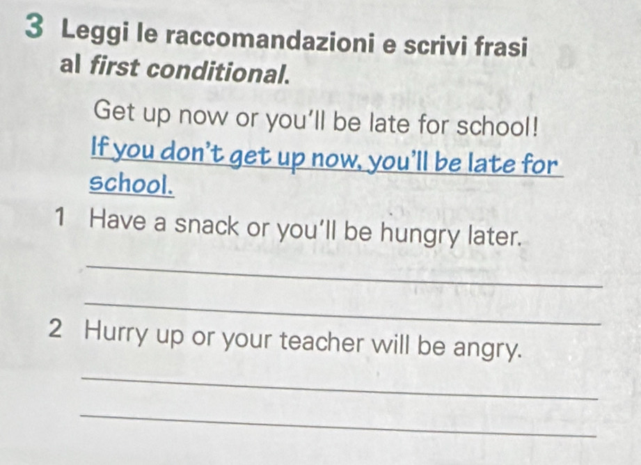 Leggi le raccomandazioni e scrivi frasi 
al first conditional. 
Get up now or you'll be late for school! 
If you don't get up now, you’ll be late for 
school. 
1 Have a snack or you’ll be hungry later. 
_ 
_ 
2 Hurry up or your teacher will be angry. 
_ 
_