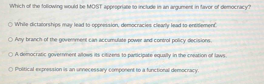 Which of the following would be MOST appropriate to include in an argument in favor of democracy?
While dictatorships may lead to oppression, democracies clearly lead to entitlement.
Any branch of the government can accumulate power and control policy decisions.
A democratic government allows its citizens to participate equally in the creation of laws.
Political expression is an unnecessary component to a functional democracy.