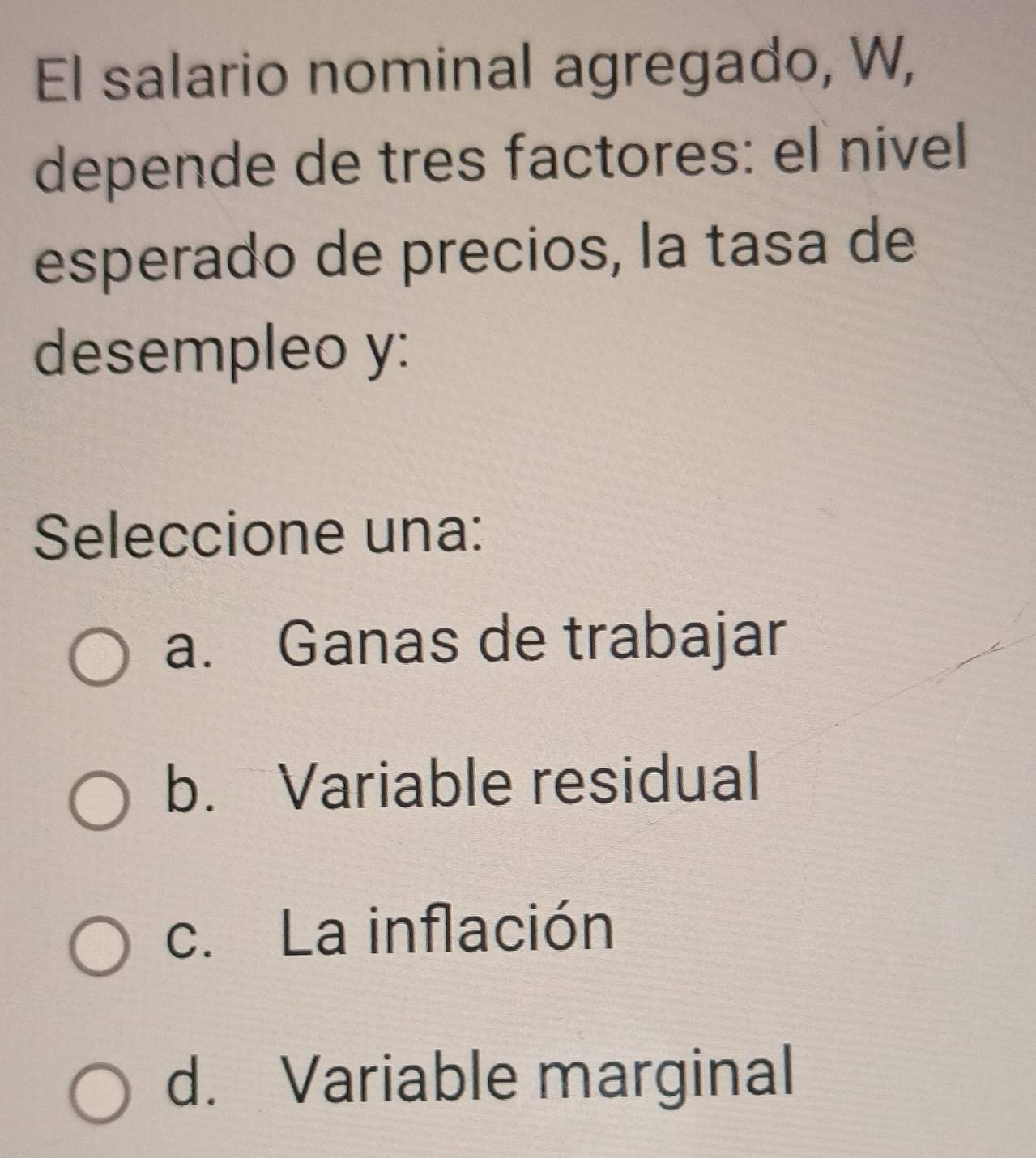 El salario nominal agregado, W,
depende de tres factores: el nivel
esperado de precios, la tasa de
desempleo y:
Seleccione una:
a. Ganas de trabajar
b. Variable residual
c. La inflación
d. Variable marginal