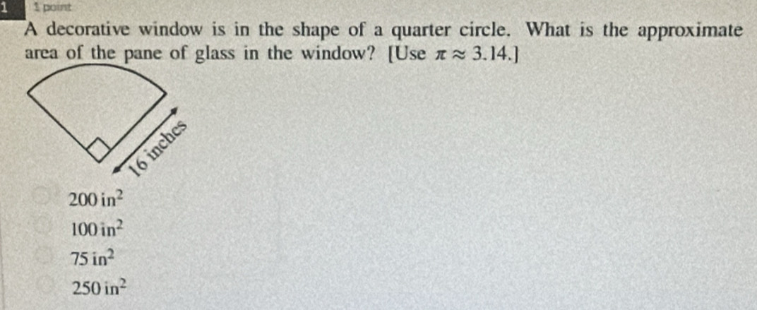 1 1 point
A decorative window is in the shape of a quarter circle. What is the approximate
area of the pane of glass in the window? [Use π approx 3.14.]
200in^2
100in^2
75in^2
250in^2