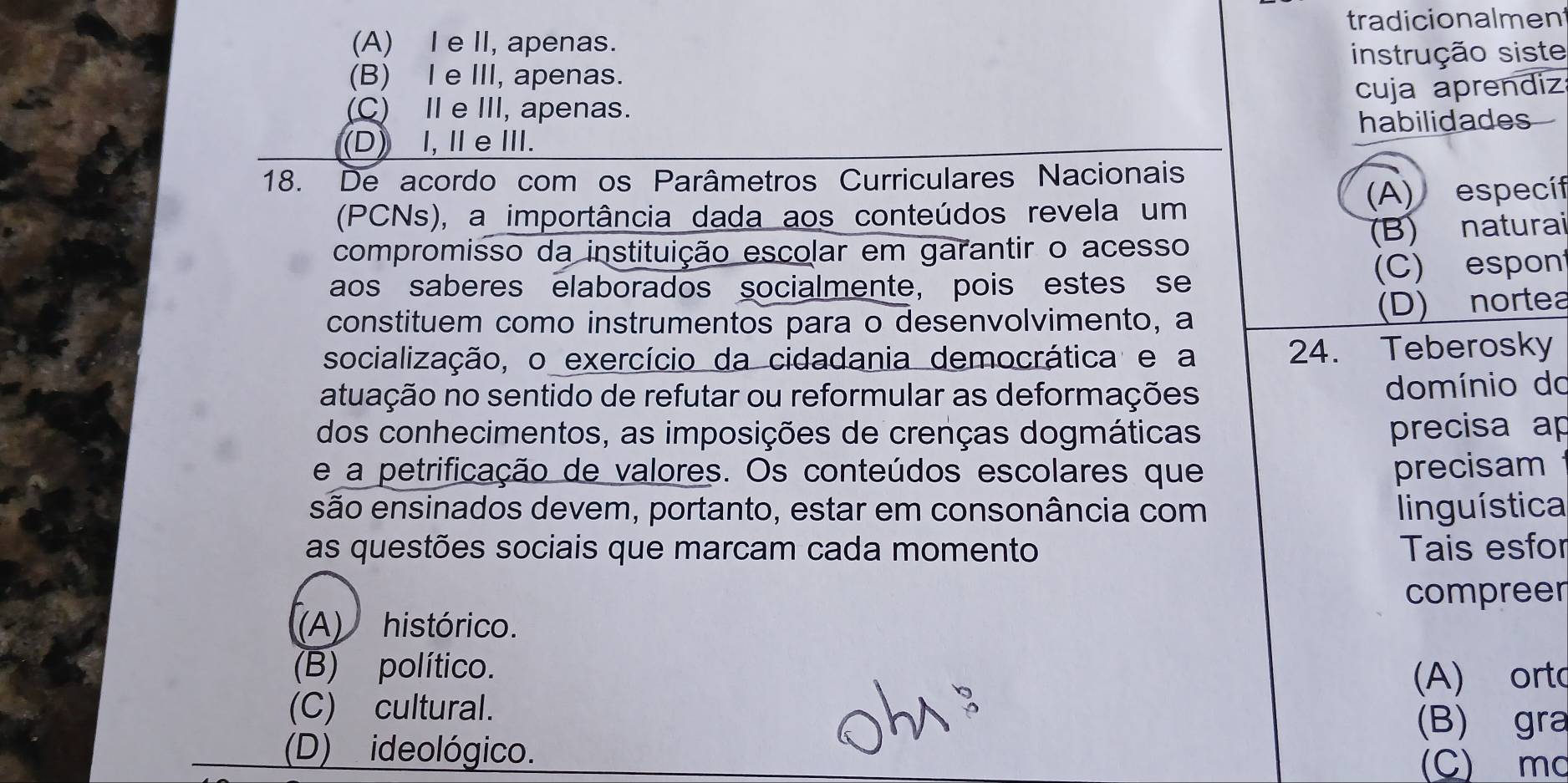 tradicionalment
(A) I e II, apenas.
(B) I e III, apenas. instrução siste
(C) Ⅱ e III, apenas. cuja aprendiz
habilidades
(D) I,ⅡeⅢI.
18. De acordo com os Parâmetros Curriculares Nacionais
(PCNs), a importância dada aos conteúdos revela um (A) específ
compromisso da instituição escolar em garantir o acesso
(B) naturai
aos saberes elaborados socialmente, pois estes se (C)espon
constituem como instrumentos para o desenvolvimento, a
(D) nortea
socialização, o exercício da cidadania democrática e a 24. Teberosky
atuação no sentido de refutar ou reformular as deformações domínio do
dos conhecimentos, as imposições de crenças dogmáticas precisa ap
e a petrificação de valores. Os conteúdos escolares que precisam
são ensinados devem, portanto, estar em consonância com linguística
as questões sociais que marcam cada momento Tais esfor
compreer
(A) histórico.
(B) político.
(A) orto
(C) cultural.
(B) gra
(D) ideológico.
(C) mc