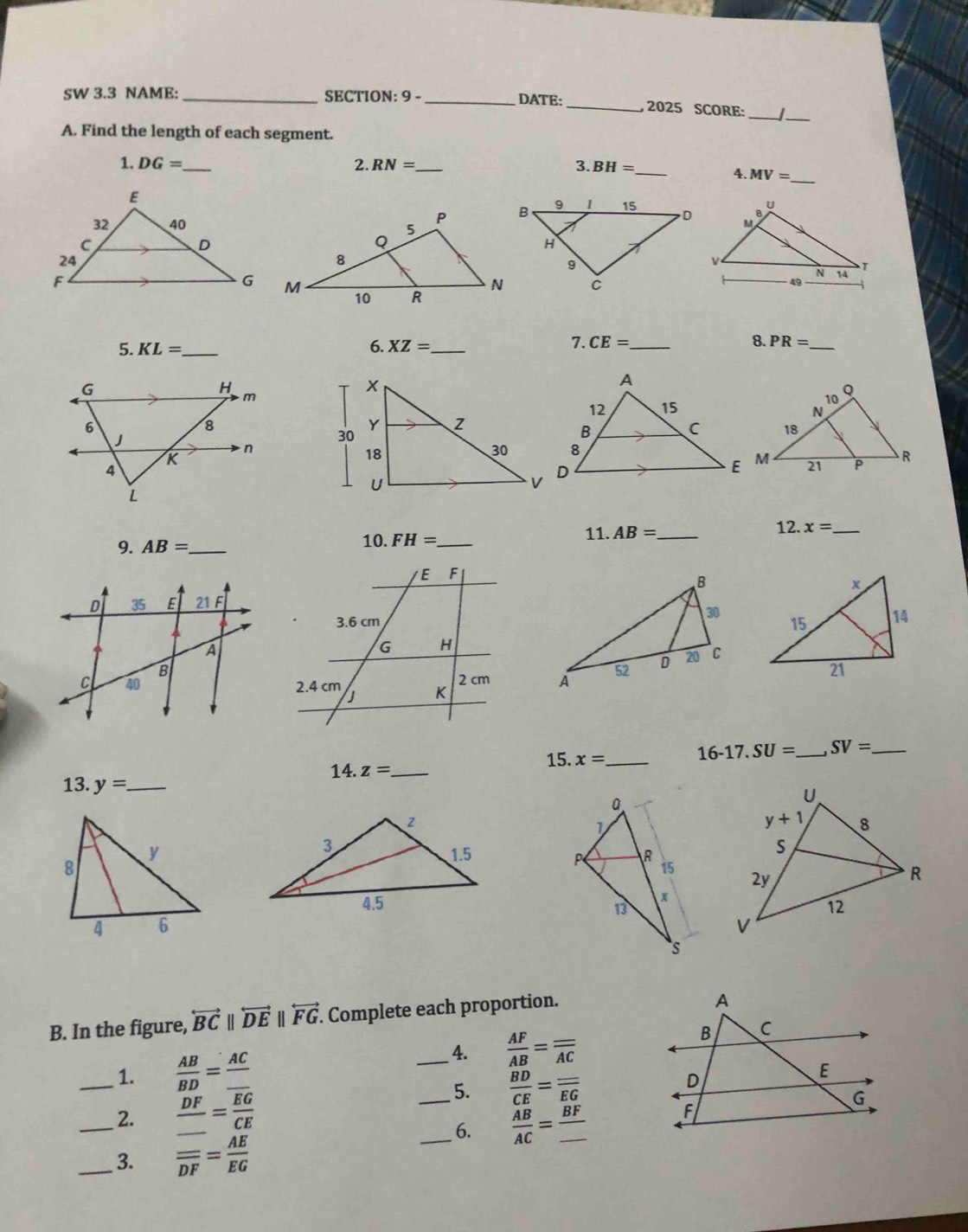 SW 3.3 NAME: _SECTION: 9 - _DATE:_ , 2025 SCORE:_ I_
A. Find the length of each segment.
1. DG= _ 2. RN= _ 3. BH= _
_
4. MV=
5. KL= _ 6. XZ= _
7. CE= _ 8. PR= _
G
H
m
6
8
J
K
n
4
L
11. 12.
9. AB= _10. FH= _ AB= _ x= _

14.z= _
15. x= _
16-17.SU= _ SV= _
13. y= _
 
 
 
B. In the figure, overleftrightarrow BCparallel overleftrightarrow DEparallel overleftrightarrow FG. Complete each proportion.
_1.  AB/BD =frac AC_ 
_4.  AF/AB =frac _ overline AC
5. frac overline BDCE=frac _ overline EG
_2. frac DF_ =frac overline EGCE __  AB/AC =frac BF_  _
6.
_3. frac _ overline DF= AE/EG 