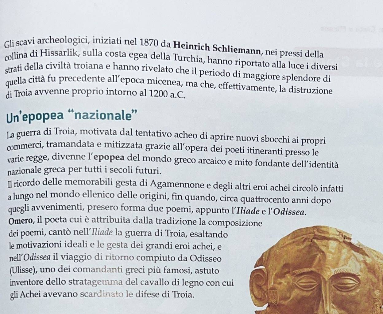 Gli scavi archeologici, iniziati nel 1870 da Heinrich Schliemann, nei pressi della 
collina di Hissarlik, sulla costa egea della Turchia, hanno riportato alla luce i diversi 
strati della civiltà troiana e hanno rivelato che il periodo di maggiore splendore di 
quella città fu precedente all’epoca micenea, ma che, effettivamente, la distruzione 
di Troia avvenne proprio intorno al 1200 a.C. 
Un’epopea “nazionale” 
La guerra di Troia, motivata dal tentativo acheo di aprire nuovi sbocchi ai propri 
commerci, tramandata e mitizzata grazie all´opera dei poeti itineranti presso le 
varie regge, divenne l’epopea del mondo greco arcaico e mito fondante dell’identità 
nazionale greca per tutti i secoli futuri. 
Il ricordo delle memorabili gesta di Agamennone e degli altri eroi achei circolò infatti 
a lungo nel mondo ellenico delle origini, fin quando, circa quattrocento anni dopo 
quegli avvenimenti, presero forma due poemi, appunto l’Iliade e l’Odissea. 
Omero, il poeta cui è attribuita dalla tradizione la compos 
dei poemi, cantò nell’Iliade la guerra di Troia, esaltando 
le motivazioni ideali e le gesta dei grandi eroi achei, e 
nell’Odissea il viaggio di ritorno compiuto da Odisseo 
(Ulisse), uno dei comandanti greci più famosi, astuto 
inventore dello stratagemma del cavallo di legno con cui 
gli Achei avevano scardinato le difese di Troia.