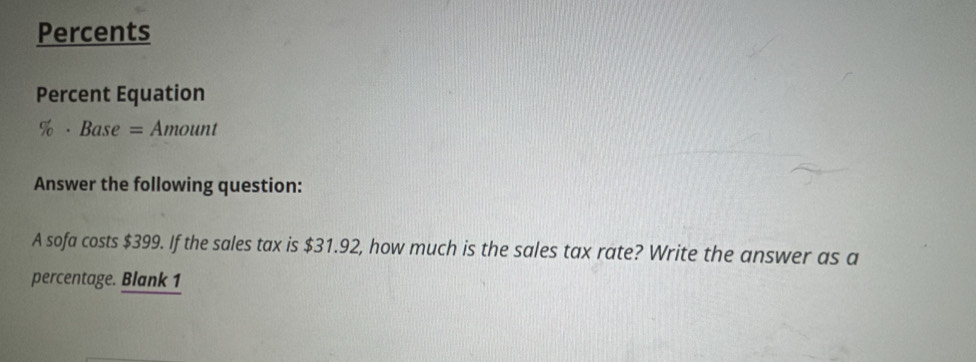 Percents 
Percent Equation 
% ·Base = Amount 
Answer the following question: 
A sofa costs $399. If the sales tax is $31.92, how much is the sales tax rate? Write the answer as a 
percentage. Blank 1