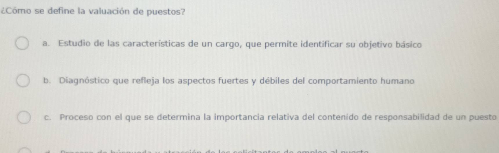 ¿Cómo se define la valuación de puestos?
a. Estudio de las características de un cargo, que permite identificar su objetivo básico
b. Diagnóstico que refleja los aspectos fuertes y débiles del comportamiento humano
c. Proceso con el que se determina la importancia relativa del contenido de responsabilidad de un puesto