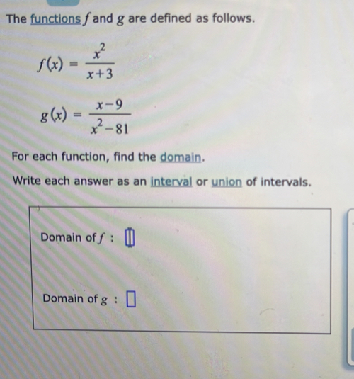 The functions f and g are defined as follows.
f(x)= x^2/x+3 
g(x)= (x-9)/x^2-81 
For each function, find the domain.
Write each answer as an interval or union of intervals.
Domain off:
Domain of g:□