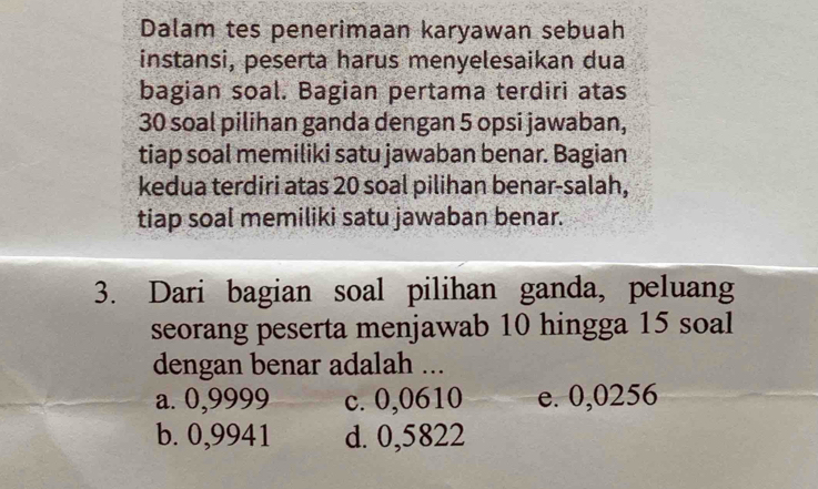 Dalam tes penerimaan karyawan sebuah
instansi, peserta harus menyelesaikan dua
bagian soal. Bagian pertama terdiri atas
30 soal pilihan ganda dengan 5 opsi jawaban,
tiap soal memiliki satu jawaban benar. Bagian
kedua terdiri atas 20 soal pilihan benar-salah,
tiap soal memiliki satu jawaban benar.
3. Dari bagian soal pilihan ganda, peluang
seorang peserta menjawab 10 hingga 15 soal
dengan benar adalah ...
a. 0,9999 c. 0,0610 e. 0,0256
b. 0,9941 d. 0,5822