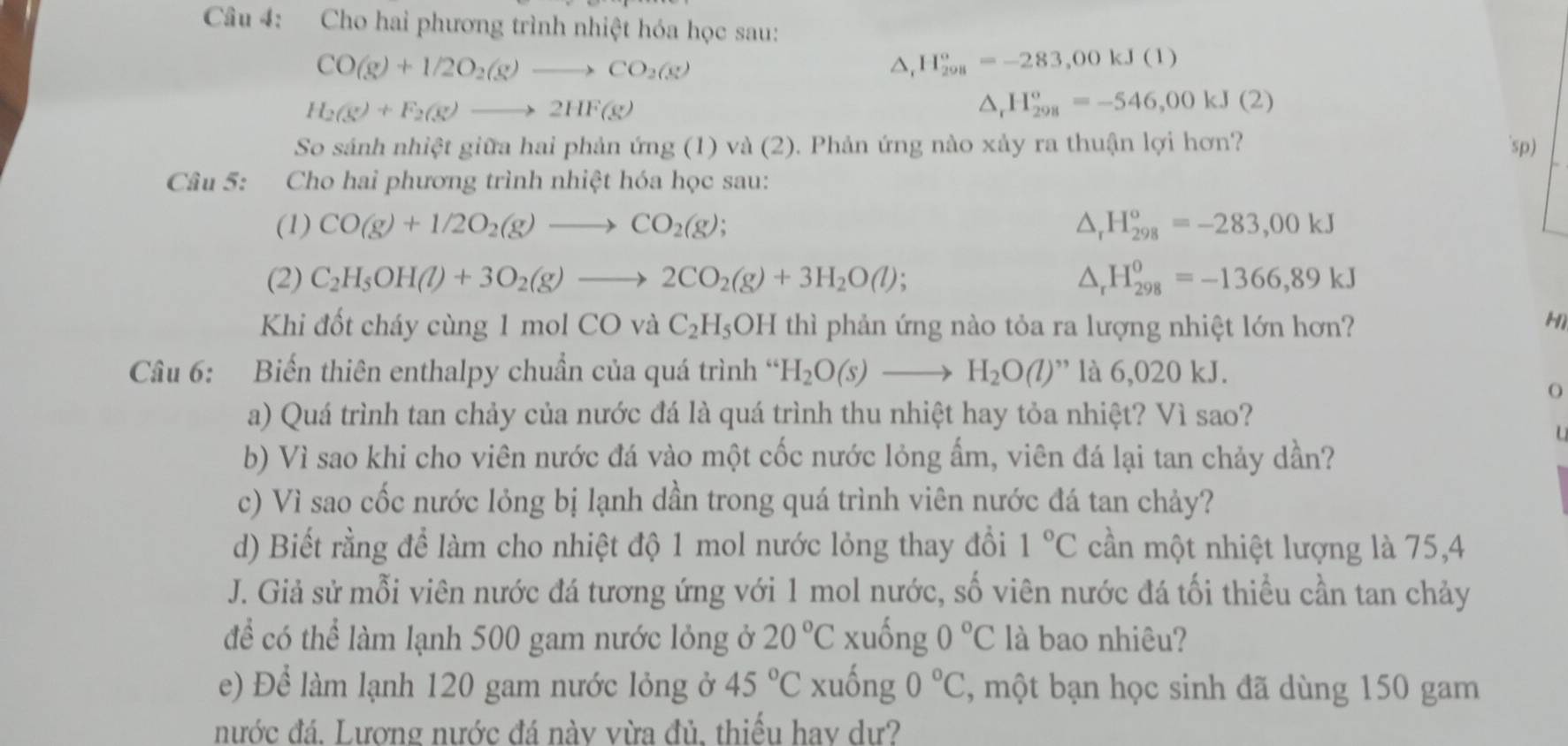 Cho hai phương trình nhiệt hóa học sau:
CO(g)+1/2O_2(g)to CO_2(g)
△ _rH_(298)^o=-283,00kJ(1)
H_2(g)+F_2(g)to 2HF(g)
△ _rH_(298)^o=-546,00kJ(2)
So sánh nhiệt giữa hai phản ứng (1) và (2). Phản ứng nào xảy ra thuận lợi hơn? 'sp)
Câu 5: Cho hai phương trình nhiệt hóa học sau:
(1) CO(g)+1/2O_2(g)to CO_2(g); △ _rH_(298)^o=-283,00kJ
(2) C_2H_5OH(l)+3O_2(g)to 2CO_2(g)+3H_2O(l); △ _rH_(298)^o=-1366,89kJ
Khi đốt cháy cùng 1 mol CO và C_2H_5OH thì phản ứng nào tỏa ra lượng nhiệt lớn hơn?
H1
Câu 6: Biến thiên enthalpy chuẩn của quá trình “ H_2O(s)to H_2O(l)'' ” là 6,020 kJ.
O
a) Quá trình tan chảy của nước đá là quá trình thu nhiệt hay tỏa nhiệt? Vì sao?
b) Vì sao khi cho viên nước đá vào một cốc nước lỏng ẩm, viên đá lại tan chảy dần?
c) Vì sao cốc nước lỏng bị lạnh dần trong quá trình viên nước đá tan chảy?
d) Biết rằng để làm cho nhiệt độ 1 mol nước lỏng thay đổi 1°C cần một nhiệt lượng là 75,4
J. Giả sử mỗi viên nước đá tương ứng với 1 mol nước, số viên nước đá tối thiều cần tan chảy
để có thể làm lạnh 500 gam nước lỏng ở 20°C xuống 0°C là bao nhiêu?
e) Để làm lạnh 120 gam nước lỏng ở 45°C xuống 0°C , một bạn học sinh đã dùng 150 gam
nước đá. Lương nước đá nàv vừa đủ, thiếu hav dư?