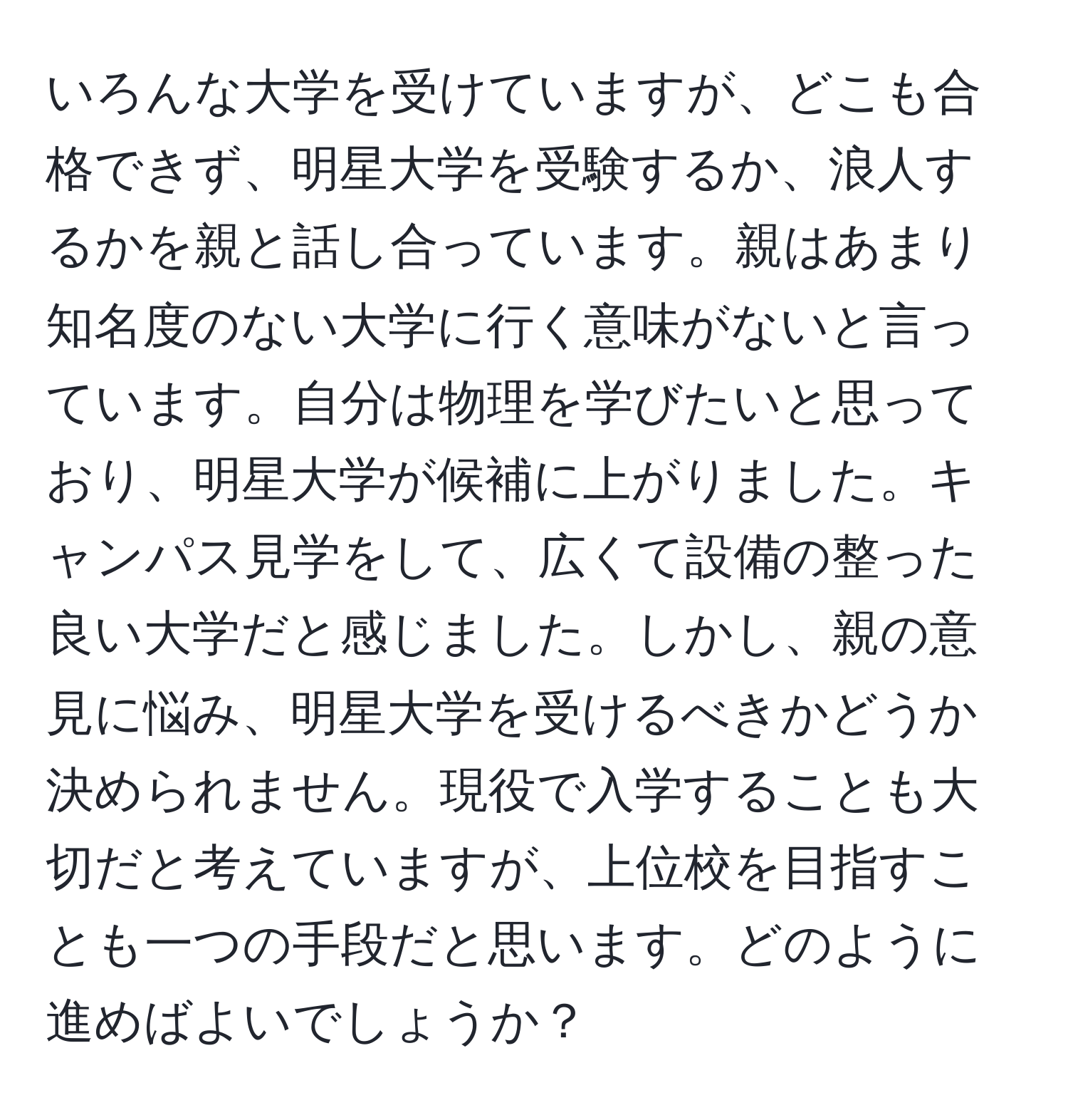 いろんな大学を受けていますが、どこも合格できず、明星大学を受験するか、浪人するかを親と話し合っています。親はあまり知名度のない大学に行く意味がないと言っています。自分は物理を学びたいと思っており、明星大学が候補に上がりました。キャンパス見学をして、広くて設備の整った良い大学だと感じました。しかし、親の意見に悩み、明星大学を受けるべきかどうか決められません。現役で入学することも大切だと考えていますが、上位校を目指すことも一つの手段だと思います。どのように進めばよいでしょうか？