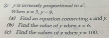 7 y is inversely proportional to x^2. 
When x=3, y=9. 
(a) Find an equation connecting x and y. 
(b) Find the value of y when x=6. 
(c) Find the values of x when y=100.