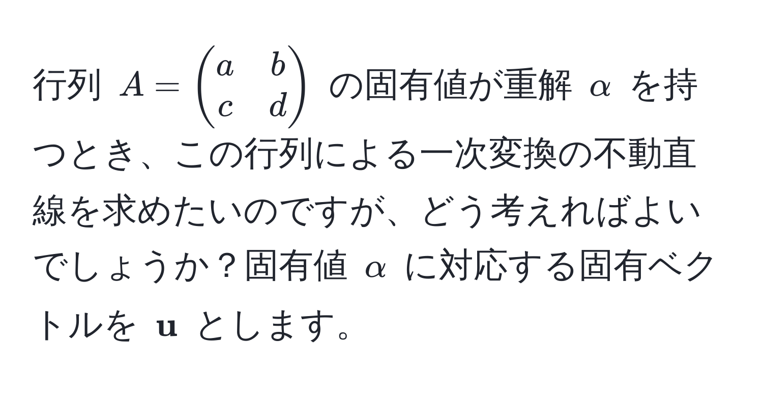 行列 ( A = beginpmatrix a & b  c & d endpmatrix ) の固有値が重解 ( alpha ) を持つとき、この行列による一次変換の不動直線を求めたいのですが、どう考えればよいでしょうか？固有値 ( alpha ) に対応する固有ベクトルを (  u ) とします。