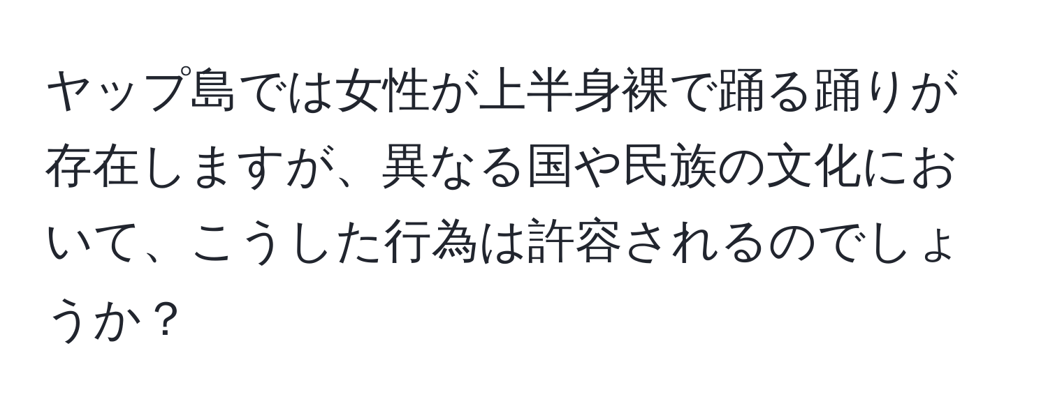 ヤップ島では女性が上半身裸で踊る踊りが存在しますが、異なる国や民族の文化において、こうした行為は許容されるのでしょうか？