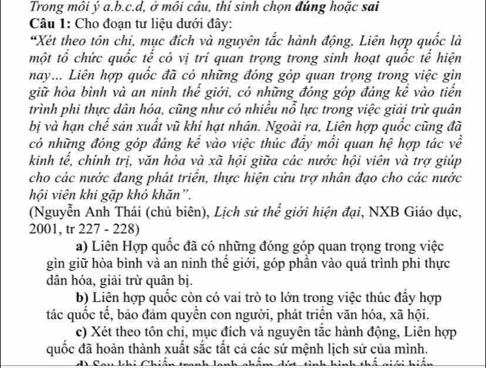 Trong môi ý a.b.c.d, ở môi câu, thí sinh chọn đúng hoặc sai
Câu 1: Cho đoạn tư liệu dưới đây:
“Xét theo tôn chi, mục đích và nguyên tắc hành động, Liên hợp quốc là
một tổ chức quốc tế có vị trí quan trọng trong sinh hoạt quốc tế hiện
nay... Liên hợp quốc đã có những đóng góp quan trọng trong việc gìn
giữ hòa bình và an ninh thể giới, có những đóng góp đáng kể vào tiển
trình phi thực dân hóa, cũng như có nhiều nỗ lực trong việc giải trừ quân
bị và hạn chế sản xuất vũ khí hạt nhân. Ngoài ra, Liên hợp quốc cũng đã
có những đóng góp đáng kể vào việc thúc đây mối quan hệ hợp tác về
kinh tế, chính trị, văn hóa và xã hội giữa các nước hội viên và trợ giúp
cho các nước đang phát triên, thực hiện cứu trợ nhân đạo cho các nước
hội viên khi gặp khó khăn”.
(Nguyễn Anh Thái (chủ biên), Lịch sử thế giới hiện đại, NXB Giáo dục,
2001, tr 227 - 228)
a) Liên Hợp quốc đã có những đóng góp quan trọng trong việc
gìn giữ hòa bình và an ninh thế giới, góp phần vào quá trình phi thực
dân hóa, giải trừ quân bị.
b) Liên hợp quốc còn có vai trò to lớn trong việc thúc đẩy hợp
tác quốc tế, bảo đảm quyền con người, phát triển văn hóa, xã hội.
c) Xét theo tôn chi, mục đích và nguyên tắc hành động, Liên hợp
quốc đã hoàn thành xuất sắc tất cả các sứ mệnh lịch sử của mình.