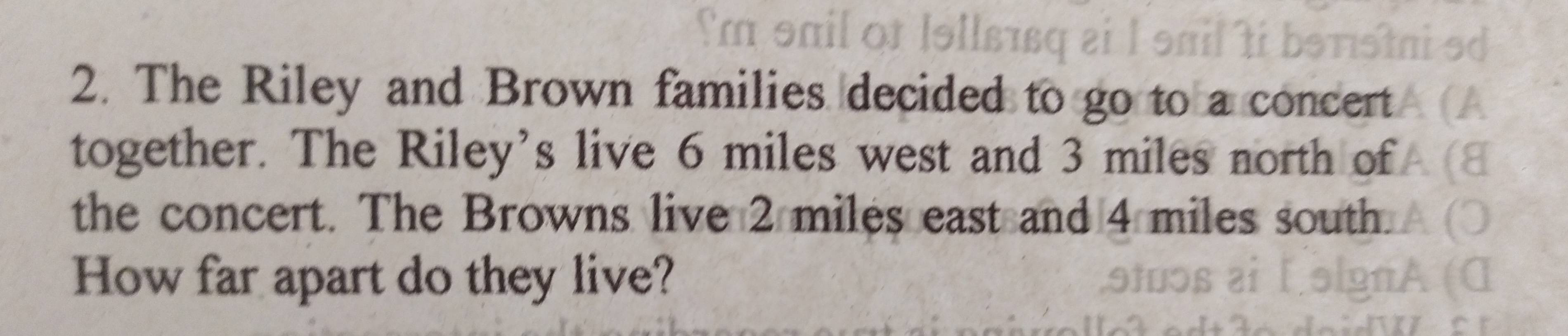 The Riley and Brown families decided to go to a concert 
together. The Riley's live 6 miles west and 3 miles north of 
the concert. The Browns live 2 miles east and 4 miles south. 
How far apart do they live?