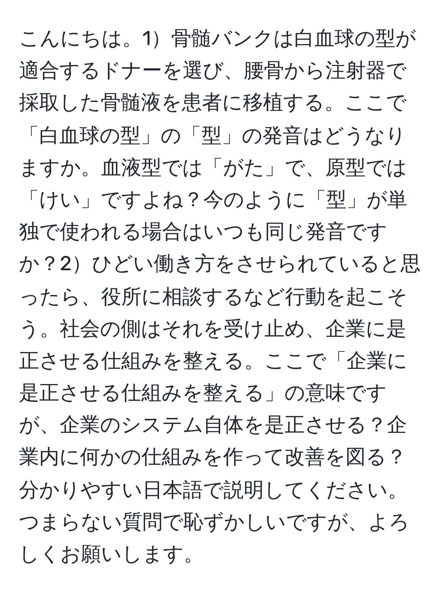 こんにちは。1骨髄バンクは白血球の型が適合するドナーを選び、腰骨から注射器で採取した骨髄液を患者に移植する。ここで「白血球の型」の「型」の発音はどうなりますか。血液型では「がた」で、原型では「けい」ですよね？今のように「型」が単独で使われる場合はいつも同じ発音ですか？2ひどい働き方をさせられていると思ったら、役所に相談するなど行動を起こそう。社会の側はそれを受け止め、企業に是正させる仕組みを整える。ここで「企業に是正させる仕組みを整える」の意味ですが、企業のシステム自体を是正させる？企業内に何かの仕組みを作って改善を図る？分かりやすい日本語で説明してください。つまらない質問で恥ずかしいですが、よろしくお願いします。