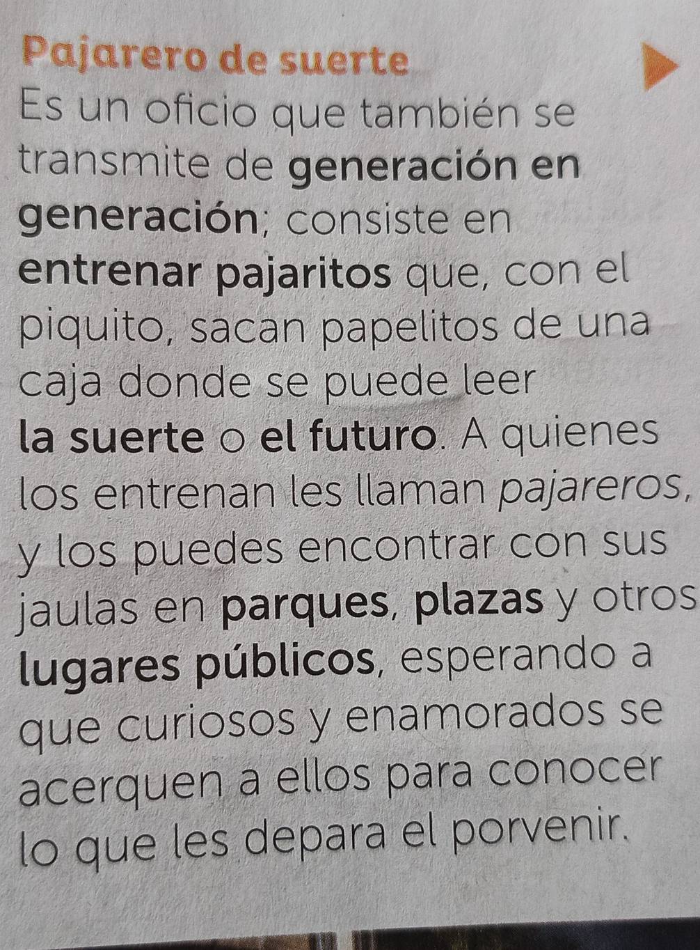 Pajarero de suerte 
Es un oficio que también se 
transmite de generación en 
generación; consiste en 
entrenar pajaritos que, con el 
piquito, sacan papelitos de una 
caja donde se puede leer 
la suerte o el futuro. A quienes 
los entrenan les llaman pajareros, 
y los puedes encontrar con sus 
jaulas en parques, plazas y otros 
lugares públicos, esperando a 
que curiosos y enamorados se 
acerquen a ellos para conocer 
lo que les depara el porvenir.