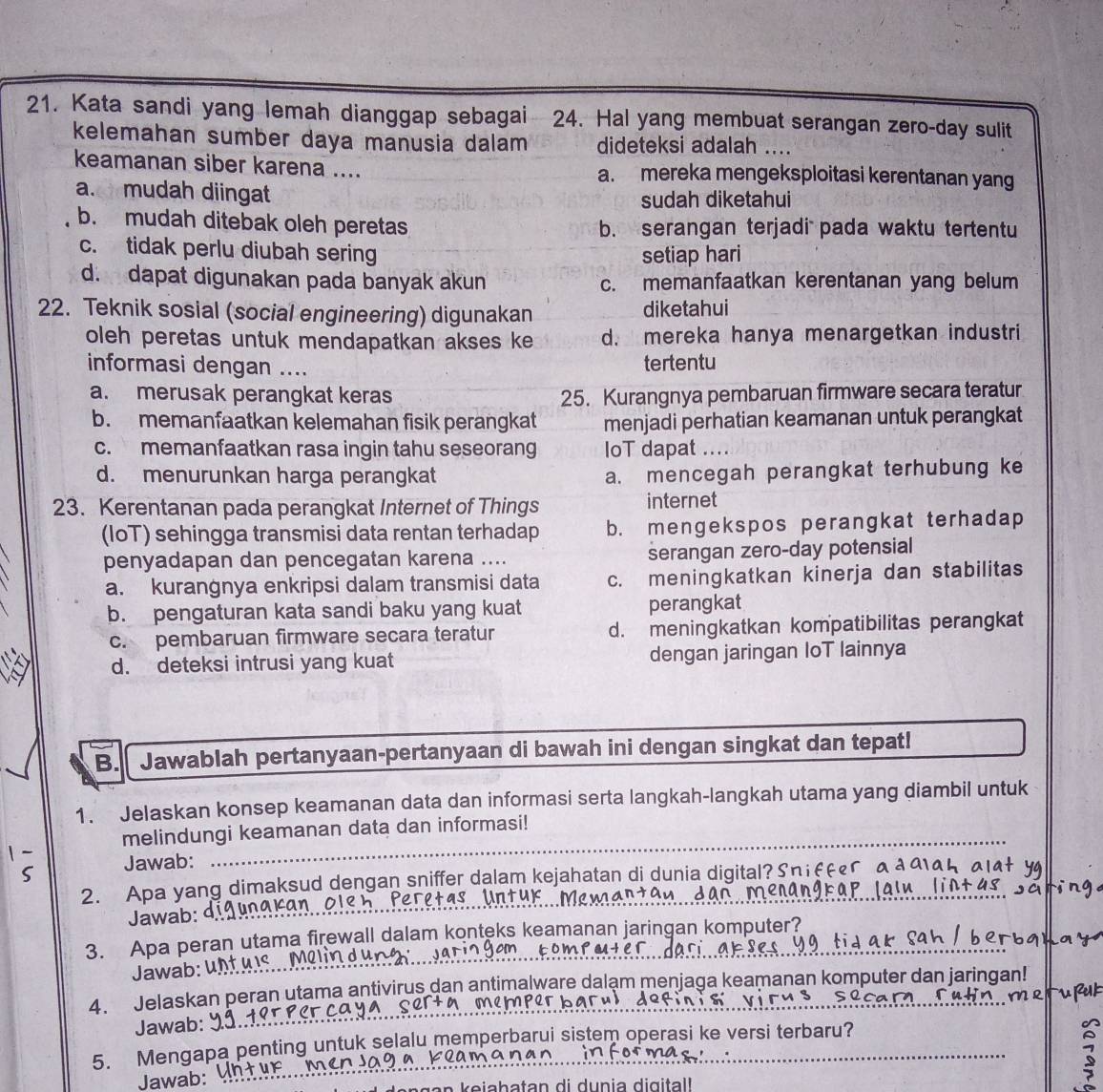 Kata sandi yang lemah dianggap sebagai 24. Hal yang membuat serangan zero-day sulit
kelemahan sumber daya manusia dalam dideteksi adalah ....
keamanan siber karena .... a. mereka mengeksploitasi kerentanan yang
a. mudah diingat
sudah diketahui
b. mudah ditebak oleh peretas b. serangan terjadi  pada waktu tertentu
c. tidak perlu diubah sering setiap hari
d. dapat digunakan pada banyak akun c. memanfaatkan kerentanan yang belum
22. Teknik sosial (social engineering) digunakan diketahui
oleh peretas untuk mendapatkan akses ke d. mereka hanya menargetkan industri
informasi dengan .... tertentu
a. merusak perangkat keras 25. Kurangnya pembaruan firmware secara teratur
b. memanfaatkan kelemahan fisik perangkat menjadi perhatian keamanan untuk perangkat
c. memanfaatkan rasa ingin tahu seseorang IoT dapat ....
d. menurunkan harga perangkat a. mencegah perangkat terhubung ke
23. Kerentanan pada perangkat Internet of Things internet
(IoT) sehingga transmisi data rentan terhadap b. mengekspos perangkat terhadap
penyadapan dan pencegatan karena .... serangan zero-day potensial
a. kurangnya enkripsi dalam transmisi data c. meningkatkan kinerja dan stabilitas
b. pengaturan kata sandi baku yang kuat perangkat
c. pembaruan firmware secara teratur d. meningkatkan kompatibilitas perangkat
d. deteksi intrusi yang kuat dengan jaringan IoT lainnya
B. Jawablah pertanyaan-pertanyaan di bawah ini dengan singkat dan tepat!
1. Jelaskan konsep keamanan data dan informasi serta langkah-langkah utama yang diambil untuk
_
melindungi keamanan data dan informasi!
Jawab:
)
2. Apa yang dimaksud dengan sniffer dalam kejahatan di dunia digital?Sni£
Jawab: d_
_
3. Apa peran utama firewall dalam konteks keamanan jaringan komputer?
Jawab: ur
_
4. Jelaskan peran utama antivirus dan antimalware dalam menjaga keamanan komputer dan jaringan!
fek
Jawab:
5. Mengapa penting untuk selalu memperbarui sistem operasi ke versi terbaru?
Jawab: