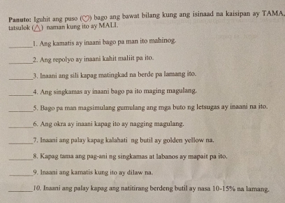 Panuto: Iguhit ang puso ( bago ang bawat bilang kung ang isinaad na kaisipan ay TAMA 
tatsulok ( ) naman kung ito ay MALL 
_1. Ang kamatis ay inaani bago pa man ito mahinog. 
_ 
2. Ang repolyo ay inaani kahit maliit pa ito. 
_ 
3. Inaani ang sili kapag matingkad na berde pa lamang ito. 
_ 
4. Ang singkamas ay inaani bago pa ito maging magulang. 
_5. Bago pa man magsimulang gumulang ang mga buto ng letsugas ay inaani na ito. 
_6. Ang okra ay inaani kapag ito ay nagging magulang. 
_7. Inaani ang palay kapag kalahati ng butil ay golden yellow na. 
_8. Kapag tama ang pag-ani ng singkamas at labanos ay mapait pa ito. 
_9. Inaani ang kamatis kung ito ay dilaw na. 
_10. Inaani ang palay kapag ang natitirang berdeng butil ay nasa 10-15% na lamang.