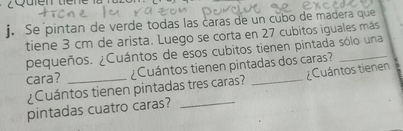 Se pintan de verde todas las caras de un cubo de madera que 
tiene 3 cm de arista. Luego se corta en 27 cubitos iguales más 
pequeños. ¿Cuántos de esos cubitos tienen pintada sólo una 
cara? _¿Cuántos tienen pintadas dos caras? 
¿Cuántos tienen 
¿Cuántos tienen pintadas tres caras? 
pintadas cuatro caras?