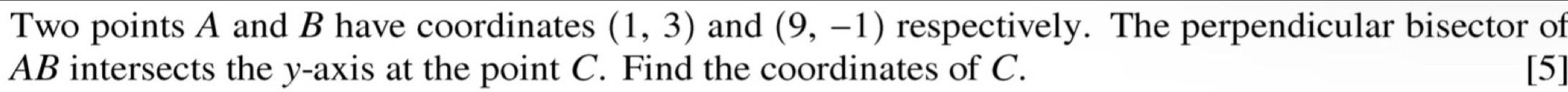 Two points A and B have coordinates (1,3) and (9,-1) respectively. The perpendicular bisector of
AB intersects the y-axis at the point C. Find the coordinates of C. [5]