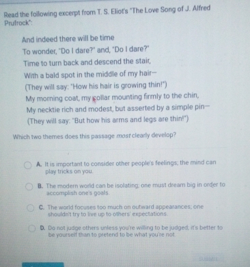 Read the following excerpt from T. S. Eliot's "The Love Song of J. Alfred
Prufrock":
And indeed there will be time
To wonder, "Do I dare?" and, "Do I dare?"
Time to turn back and descend the stair,
With a bald spot in the middle of my hair-
(They will say: "How his hair is growing thin!")
My morning coat, my collar mounting firmly to the chin,
My necktie rich and modest, but asserted by a simple pin-
(They will say: "But how his arms and legs are thin!")
Which two themes does this passage most clearly develop?
A. It is important to consider other people's feelings; the mind can
play tricks on you.
B. The modern world can be isolating; one must dream big in order to
accomplish one's goals.
C. The world focuses too much on outward appearances; one
shouldn't try to live up to others' expectations.
D. Do not judge others unless you're willing to be judged; it's better to
be yourself than to pretend to be what you're not.