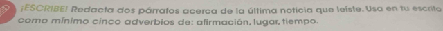 ¡ESCRIBE! Redacta dos párrafos acerca de la última noticia que leíste. Usa en tu escrito 
como mínimo cinco adverbios de: afirmación, lugar, tiempo.