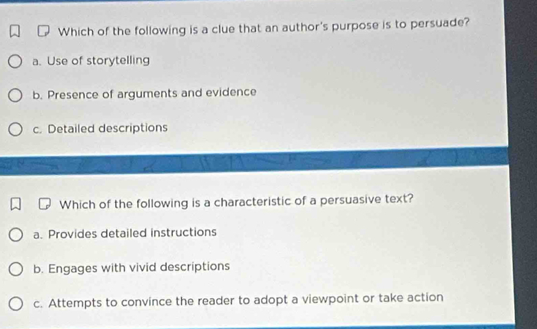 Which of the following is a clue that an author's purpose is to persuade?
a. Use of storytelling
b. Presence of arguments and evidence
c. Detailed descriptions
Which of the following is a characteristic of a persuasive text?
a. Provides detailed instructions
b. Engages with vivid descriptions
c. Attempts to convince the reader to adopt a viewpoint or take action