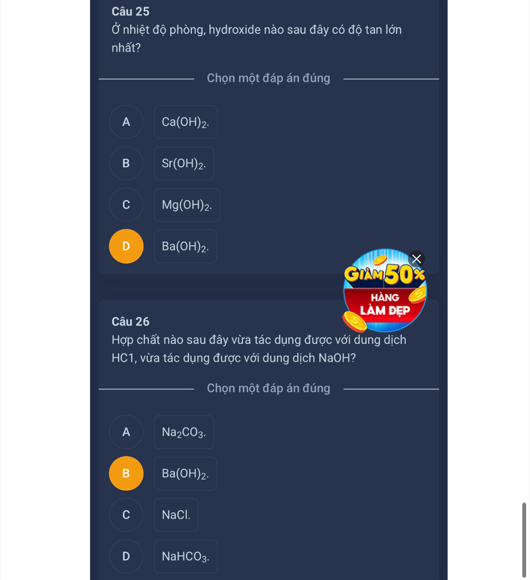 Ở nhiệt độ phòng, hydroxide nào sau đây có độ tan lớn
nhất?
_
_
Chọn một đáp án đúng
_
A Ca(OH)_2.
B Sr(OH)_2.
Mg(OH)_2.
D Ba(OH)_2. 
GIAM50%
Hàng
làm đẹp
Câu 26
Hợp chất nào sau đây vừa tác dụng được với dung dịch
HC1, vừa tác dụng được với dung dịch NaOH?
_ Chọn một đáp án đúng_
A Na_2CO_3.
B Ba(OH)_2.
C NaC
D Nal HCO_3.