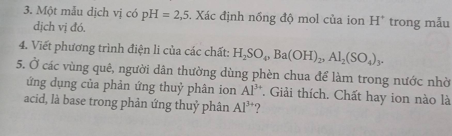 Một mẫu dịch vị có pH=2,5. Xác định nồng độ mol của ion H^+ trong mẫu 
dịch vị đó. 
4. Viết phương trình điện li của các chất: H_2SO_4, Ba(OH)_2, Al_2(SO_4)_3. 
5. Ở các vùng quê, người dân thường dùng phèn chua để làm trong nước nhờ 
ứng dụng của phản ứng thuỷ phân ion Al^(3+). Giải thích. Chất hay ion nào là 
acid, là base trong phản ứng thuỷ phân AI^(3+) ?