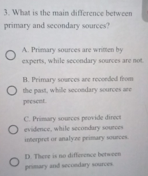 What is the main difference between
primary and secondary sources?
A. Primary sources are written by
experts, while secondary sources are not.
B. Primary sources are recorded from
the past, while secondary sources are
present.
C. Primary sources provide direct
evidence, while secondary sources
interpret or analyze primary sources.
D. There is no difference between
primary and secondary sources.