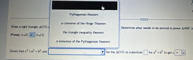 Pythagorean theorem 
a converse of the Hinge Theorem 
Draw a right triangle △ EFG Determine what needs to be proved to prove △ ABC 5 
the triangle inequality theorem 
Prove: m∠ C ) m∠ G
a converse of the Pythagorean theorem 
Given that c^2>a^2+b^2 use for the △ EFG to substitute □ for a^2+b^2 to get c > x