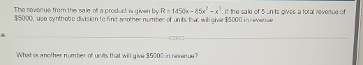 The revenue from the sale of a product is given by R=1450x-85x^2-x^3. If the sale of 5 units gives a total revenue of
$5000, use synthetic division to find another number of units that will give $5000 in revenue. 
What is another number of units that will give $5000 in revenue?