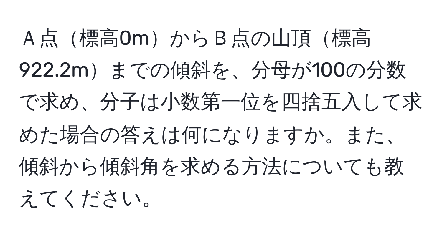 Ａ点標高0mからＢ点の山頂標高922.2mまでの傾斜を、分母が100の分数で求め、分子は小数第一位を四捨五入して求めた場合の答えは何になりますか。また、傾斜から傾斜角を求める方法についても教えてください。