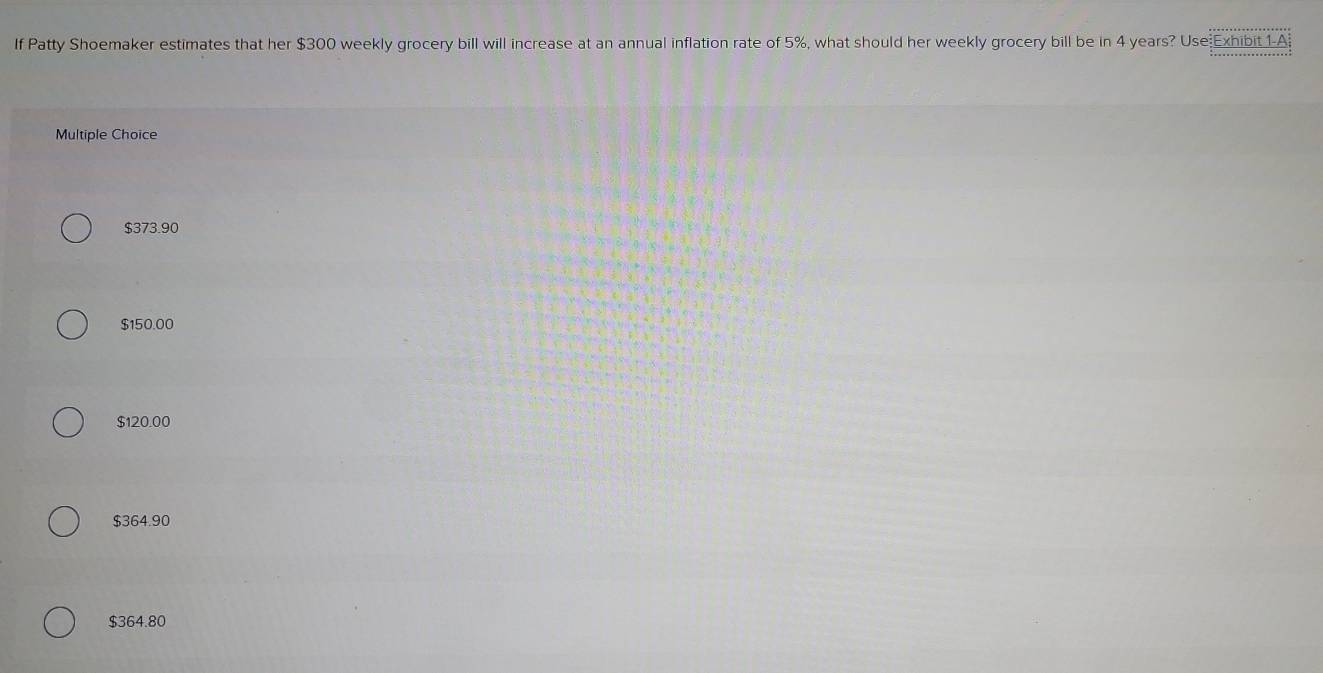 If Patty Shoemaker estimates that her $300 weekly grocery bill will increase at an annual inflation rate of 5%, what should her weekly grocery bill be in 4 years? Use Exhibit 1A
Multiple Choice
$373.90
$150.00
$120.00
$364.90
$364.80
