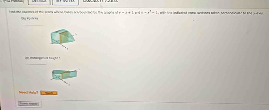 MT NOTES LARCALC11 7.2.073.
Find the volumes of the solids whose bases are bounded by the graphs of y=x+1 and y=x^2-1 , with the indicated cross sections taken perpendicular to the x-axis.
(e) squares
_
(b) rectangles of height 1
_
Need Help?
Suemit Acsser