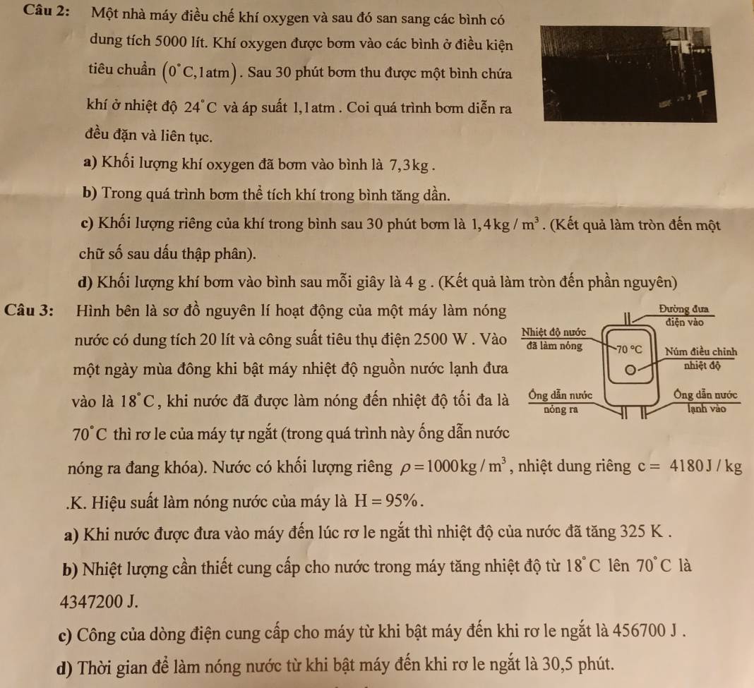 Một nhà máy điều chế khí oxygen và sau đó san sang các bình có
dung tích 5000 lít. Khí oxygen được bơm vào các bình ở điều kiện
tiêu chuẩn (0°C,1atm). Sau 30 phút bơm thu được một bình chứa
khí ở nhiệt độ 24°C và áp suất 1,1atm . Coi quá trình bơm diễn ra
đều đặn và liên tục.
a) Khối lượng khí oxygen đã bơm vào bình là 7,3kg .
b) Trong quá trình bơm thể tích khí trong bình tăng dần.
c) Khối lượng riêng của khí trong bình sau 30 phút bơm là 1,4kg/m^3. (Kết quả làm tròn đến một
chữ số sau dấu thập phân).
d) Khối lượng khí bơm vào bình sau mỗi giây là 4 g . (Kết quả làm tròn đến phần nguyên)
Câu 3: Hình bên là sơ đồ nguyên lí hoạt động của một máy làm nóng
nước có dung tích 20 lít và công suất tiêu thụ điện 2500 W . Vào
một ngày mùa đông khi bật máy nhiệt độ nguồn nước lạnh đưa
vào là 18°C , khi nước đã được làm nóng đến nhiệt độ tối đa là
70°C thì rơ le của máy tự ngắt (trong quá trình này ống dẫn nước
nóng ra đang khóa). Nước có khối lượng riêng rho =1000kg/m^3 , nhiệt dung riêng c=4180J/kg.K. Hiệu suất làm nóng nước của máy là H=95% .
a) Khi nước được đưa vào máy đến lúc rơ le ngắt thì nhiệt độ của nước đã tăng 325 K .
b) Nhiệt lượng cần thiết cung cấp cho nước trong máy tăng nhiệt độ từ 18°C lên 70°C là
4347200 J.
c) Công của dòng điện cung cấp cho máy từ khi bật máy đến khi rơ le ngắt là 456700 J .
d) Thời gian để làm nóng nước từ khi bật máy đến khi rơ le ngắt là 30,5 phút.