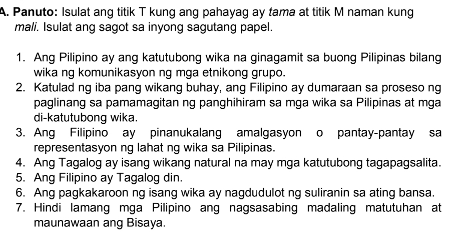 Panuto: Isulat ang titik T kung ang pahayag ay tama at titik M naman kung 
mali. Isulat ang sagot sa inyong sagutang papel. 
1. Ang Pilipino ay ang katutubong wika na ginagamit sa buong Pilipinas bilang 
wika ng komunikasyon ng mga etnikong grupo. 
2. Katulad ng iba pang wikang buhay, ang Filipino ay dumaraan sa proseso ng 
paglinang sa pamamagitan ng panghihiram sa mga wika sa Pilipinas at mga 
di-katutubong wika. 
3. Ang Filipino ay pinanukalang amalgasyon o pantay-pantay sa 
representasyon ng lahat ng wika sa Pilipinas. 
4. Ang Tagalog ay isang wikang natural na may mga katutubong tagapagsalita. 
5. Ang Filipino ay Tagalog din. 
6. Ang pagkakaroon ng isang wika ay nagdudulot ng suliranin sa ating bansa. 
7. Hindi lamang mga Pilipino ang nagsasabing madaling matutuhan at 
maunawaan ang Bisaya.