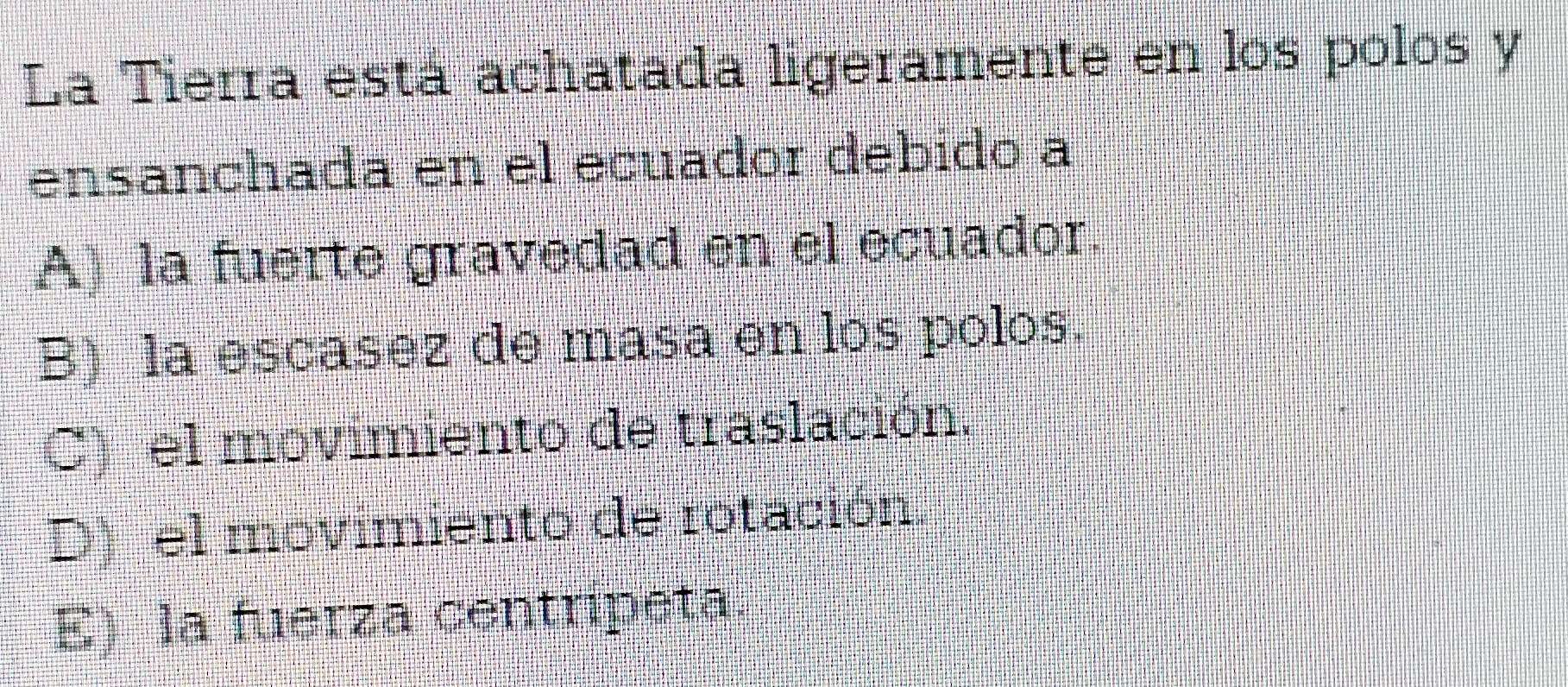 La Tierra está achatada ligeramente en los polos y
ensanchada en el ecuador debido a
A) la fuerte gravedad en el ecuador.
B) la escasez de masa en los polos.
C) el movimiento de traslación,
D) el movimiento de rotación
E) la fuerza centripeta.