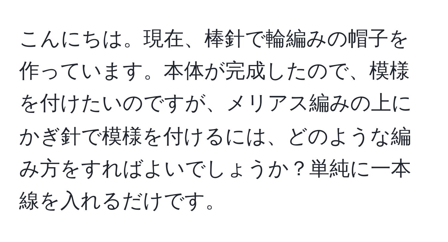 こんにちは。現在、棒針で輪編みの帽子を作っています。本体が完成したので、模様を付けたいのですが、メリアス編みの上にかぎ針で模様を付けるには、どのような編み方をすればよいでしょうか？単純に一本線を入れるだけです。