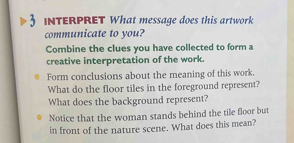 INTERPRET What message does this artwork 
communicate to you? 
Combine the clues you have collected to form a 
creative interpretation of the work. 
Form conclusions about the meaning of this work. 
What do the floor tiles in the foreground represent? 
What does the background represent? 
Notice that the woman stands behind the tile floor but 
in front of the nature scene. What does this mean?