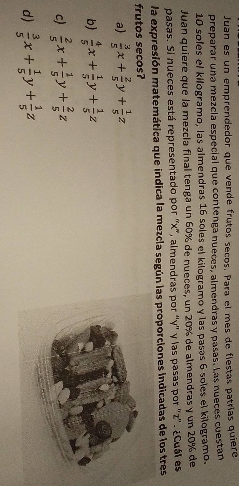 Juan es un emprendedor que vende frutos secos. Para el mes de fiestas patrias quiere
preparar una mezcla especial que contenga nueces, almendras y pasas. Las nueces cuestan
10 soles el kilogramo, las almendras 16 soles el kilogramo y las pasas 6 soles el kilogramo.
Juan quiere que la mezcla final tenga un 60% de nueces, un 20% de almendras y un 20% de
pasas. Si nueces está representado por “ x ”, almendras por “ y ” y las pasas por “ z ”. ¿Cuál es
la expresión matemática que indica la mezcla según las proporciones indicadas de los tres
frutos secos?
a)  3/5 x+ 2/5 y+ 1/5 z
b)  4/5 x+ 1/5 y+ 1/5 z
c)  2/5 x+ 1/5 y+ 2/5 z
d)  3/5 x+ 1/5 y+ 1/5 z