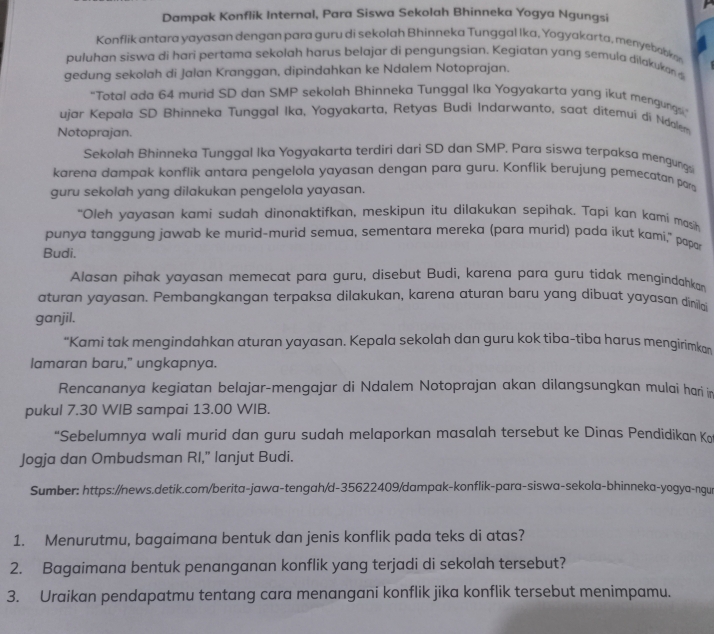 Dampak Konflik Internal, Para Siswa Sekolah Bhinneka Yogya Ngungsi
Konflik antara yayasan dengan para guru di sekolah Bhinneka Tunggal Ika, Yogyakarta, menyebabka
puluhan siswa di hari pertama sekolah harus belajar di pengungsian. Kegiatan yang semula dilakukan s
gedung sekolah di Jalan Kranggan, dipindahkan ke Ndalem Notoprajan.
“Total ada 64 murid SD dan SMP sekolah Bhinneka Tunggal Ika Yogyakarta yang ikut mengung
ujar Kepala SD Bhinneka Tunggal Ika, Yogyakarta, Retyas Budi Indarwanto, saat ditemui di Noolem
Notoprajan.
Sekolah Bhinneka Tunggal Ika Yogyakarta terdiri dari SD dan SMP. Para siswa terpaksa mengung
karena dampak konflik antara pengelola yayasan dengan para guru. Konflik berujung pemecatan par
guru sekolah yang dilakukan pengelola yayasan.
"Oleh yayasan kami sudah dinonaktifkan, meskipun itu dilakukan sepihak. Tapi kan kami mas
punya tanggung jawab ke murid-murid semua, sementara mereka (para murid) pada íkut kami," papa
Budi.
Alasan pihak yayasan memecat para guru, disebut Budi, karena para guru tidak mengindahkan
aturan yayasan. Pembangkangan terpaksa dilakukan, karena aturan baru yang dibuat yayasan dinilai
ganjil.
“Kami tak mengindahkan aturan yayasan. Kepala sekolah dan guru kok tiba-tiba harus mengirimko
lamaran baru,” ungkapnya.
Rencananya kegiatan belajar-mengajar di Ndalem Notoprajan akan dilangsungkan mulai hari in
pukul 7.30 WIB sampai 13.00 WIB.
“Sebelumnya wali murid dan guru sudah melaporkan masalah tersebut ke Dinas Pendidikan Ko
Jogja dan Ombudsman RI," lanjut Budi.
Sumber: https://news.detik.com/berita-jawa-tengah/d-35622409/dampak-konflik-para-siswa-sekola-bhinneka-yogya-ngur
1. Menurutmu, bagaimana bentuk dan jenis konflik pada teks di atas?
2. Bagaimana bentuk penanganan konflik yang terjadi di sekolah tersebut?
3. Uraikan pendapatmu tentang cara menangani konflik jika konflik tersebut menimpamu.