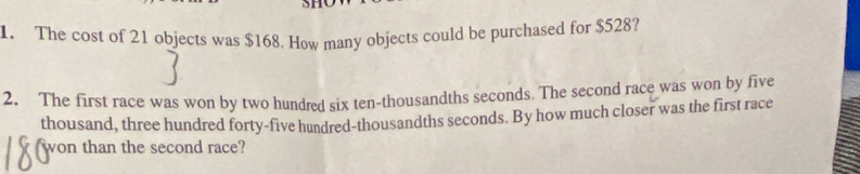 SH 
1. The cost of 21 objects was $168. How many objects could be purchased for $528? 
2. The first race was won by two hundred six ten-thousandths seconds. The second race was won by five 
thousand, three hundred forty-five hundred-thousandths seconds. By how much closer was the first race 
won than the second race?