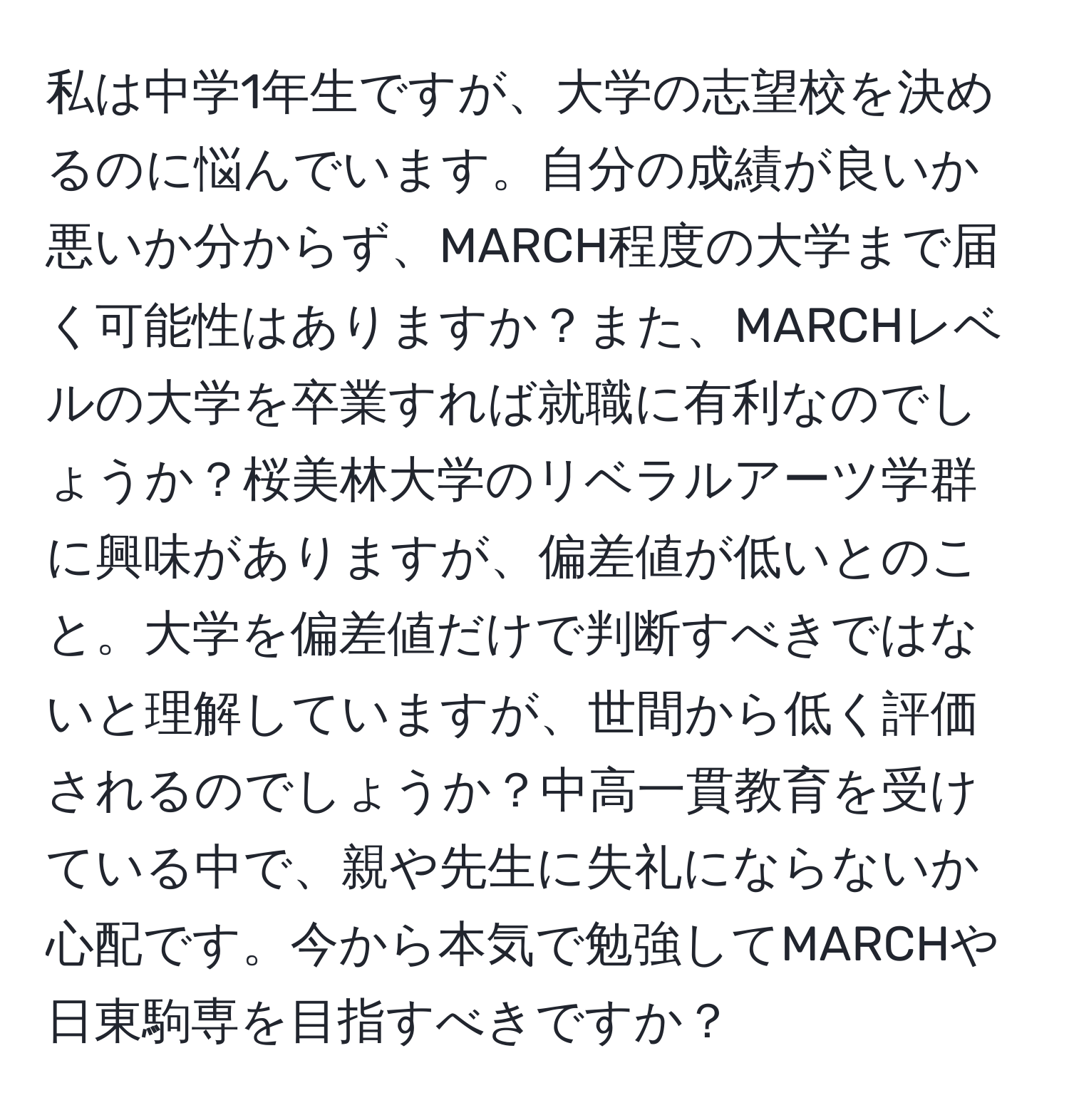 私は中学1年生ですが、大学の志望校を決めるのに悩んでいます。自分の成績が良いか悪いか分からず、MARCH程度の大学まで届く可能性はありますか？また、MARCHレベルの大学を卒業すれば就職に有利なのでしょうか？桜美林大学のリベラルアーツ学群に興味がありますが、偏差値が低いとのこと。大学を偏差値だけで判断すべきではないと理解していますが、世間から低く評価されるのでしょうか？中高一貫教育を受けている中で、親や先生に失礼にならないか心配です。今から本気で勉強してMARCHや日東駒専を目指すべきですか？