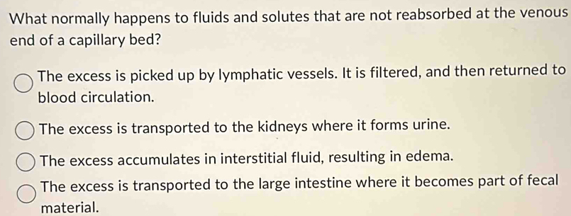 What normally happens to fluids and solutes that are not reabsorbed at the venous
end of a capillary bed?
The excess is picked up by lymphatic vessels. It is filtered, and then returned to
blood circulation.
The excess is transported to the kidneys where it forms urine.
The excess accumulates in interstitial fluid, resulting in edema.
The excess is transported to the large intestine where it becomes part of fecal
material.